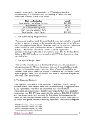 DLM & Associates, LLC. 6
minority community. Its population is 85% African-American.1
Unfortunately it is characterized by a variety of urban distress
indicators as noted in the table below:
Distress Indicator Level2
Low Median Household Income $18,947
High Poverty Rate 35.8%
Low Homeownership Rate 47.3%
High Housing Vacancy Rate 12%
Low Median Home Value $66,600
2. The Surrounding Neighborhood:
The general neighborhood (Census Block Group) in which the proposed
project is located is also a predominantly minority area with an African-
American population of 89.4%. However, some of the distress indicators
noted above are more positive than those of the entire Town. At
$30,633, its Median Household Income is much higher and
consequently its poverty rate is much lower at 21.5%. Its Median Home
Value at $65,900 is about the same, but at 59.9%, its homeownership
rate is higher.3
3. The Specific Project Area:
The specific project area is a distressed urban area. Its population is
also predominantly African-American, but only 6 households actually
occupy the immediate project are site. Most of these Households are
believed to be low to moderate income households. Of the homes in the
specific project area, 30% are vacant and most of these are dilapidated
and need to be demolished.4
B. The Proposed Product:
East Spencer proposes to build modular, 3 bedroom, 2 bath, energy-
efficient homes, with central heat and air conditioning, of approximately
1,150 square feet, with built-in appliances that include stove,
refrigerator, and dishwasher. East Spencer expects that these modular
homes may cost $80-$90 per square foot to build, or $92,000-$103,500
and that these homes will appraise for $105,000. This expectation is
based on a recent appraisal of a similar home just built in East Spencer
by a local non-profit affordable housing developer. East Spencer expects
1
2000 US Census data-American Fact Finder.
2
2000 US Census data-American Fact Finder
3
2000 US Census data-American Fact Finder
4
Preparer’s personal inspection of project site
 