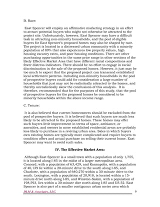 DLM & Associates, LLC. 9
B. Race:
East Spencer will employ an affirmative marketing strategy in an effort
to attract potential buyers who might not otherwise be attracted to the
project site. Unfortunately, however, East Spencer may have a difficult
task in attracting non-minority households, and the pool of eligible
buyers for East Spencer’s proposed homes may also be shaped by race.
The project is located in a distressed urban community with a minority
population of 89% that also experiences low property values, high
housing vacancy rates, and poor housing conditions. There are other
purchasing opportunities in the same price range in other sections of the
likely Effective Market Area that have different racial compositions and
fewer distress indicators. There should be no effort to engage in racial
discrimination in the sale of the proposed homes. However, it just may be
too much to expect that the proposed project can transcend established
local settlement patterns. Including non-minority households in the pool
of prospective buyers could add for consideration a large number of
households that just may not be realistically attracted to the homes, and
thereby unrealistically skew the conclusions of this analysis. It is
therefore, recommended that for the purposes of this study, that the pool
of prospective buyers for the proposed homes be considered to be
minority households within the above income range.
C. Tenure:
It is also believed that current homeowners should be excluded from the
pool of prospective buyers. It is believed that such buyers are much less
likely to be attracted to the proposed homes. These homes may offer
such buyers little improvement in terms of space, ambiance, or
amenities, and owners in more established residential areas are probably
less likely to purchase in a reviving urban area. Sales in which buyers
own existing homes are typically more complicated and require buyers to
condition offers and actual purchase on selling their current home. East
Spencer may want to avoid such sales.
IV. The Effective Market Area:
Although East Spencer is a small town with a population of only 1,755,
it is located along I-85 in the midst of a larger metropolitan area.
Concord, with a population of 63,429, and Kannapolis, with a population
of 40,139 lie within a 20-minute drive to the south along I-85, and
Charlotte, with a population of 640,270 within a 30-minute drive to the
south. Lexington, with a population of 20,918, is located within a 15-
minute drive north along I-85, and Winston-Salem, with a population of
198,593, lies within a 30-minute dive north along I-85 and US 52. East
Spencer is also part of a smaller contiguous urban metro area which
 