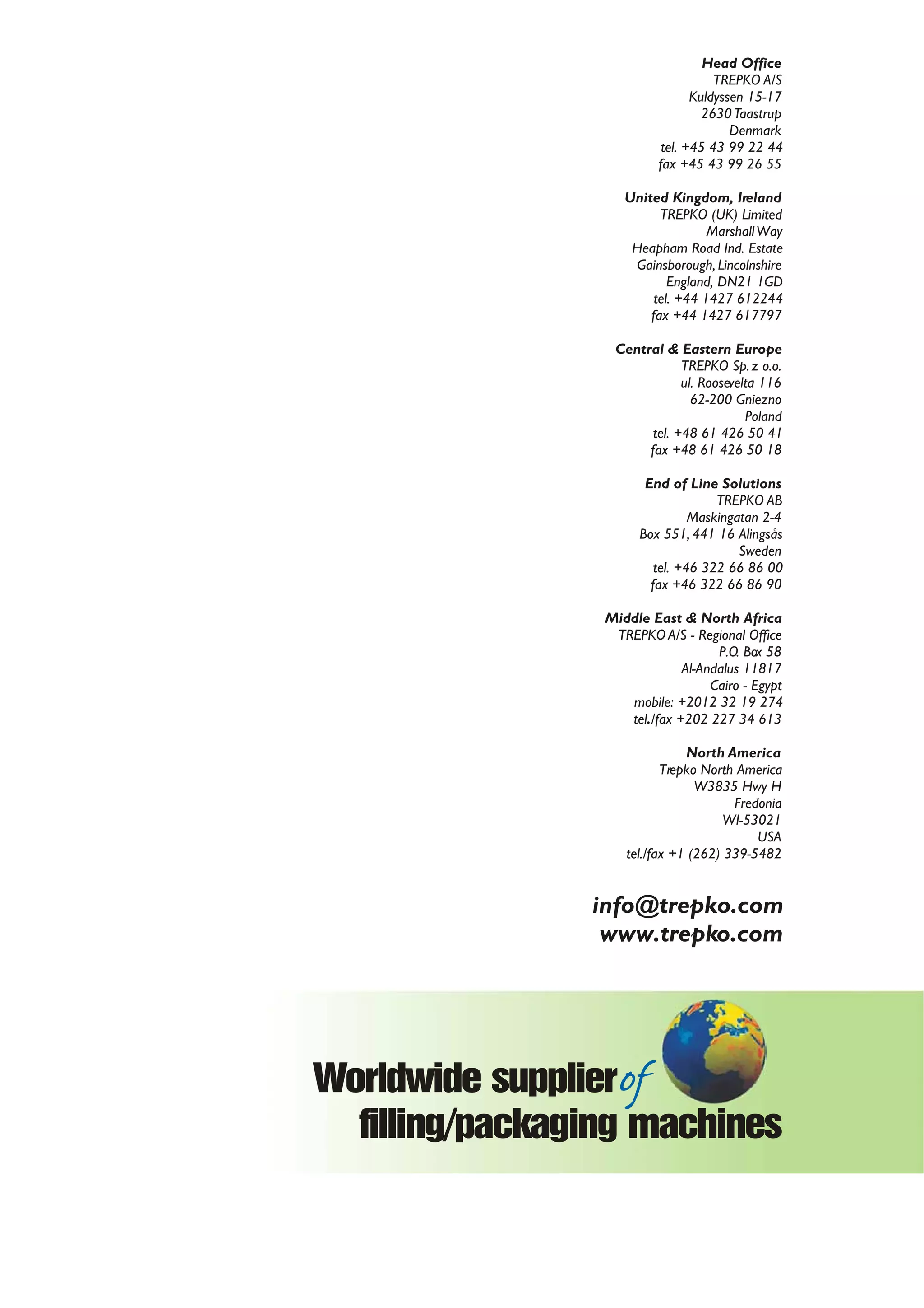 Head Office
TREPKO A/S
Kuldyssen 15-17
2630Taastrup
Denmark
tel. +45 43 99 22 44
fax +45 43 99 26 55
United Kingdom, Ireland
TREPKO (UK) Limited
MarshallWay
Heapham Road Ind. Estate
Gainsborough, Lincolnshire
England, DN21 1GD
tel. +44 1427 612244
fax +44 1427 617797
Central & Eastern Europe
TREPKO Sp.z o.o.
ul. Roosevelta 116
62-200 Gniezno
Poland
tel. +48 61 426 50 41
fax +48 61 426 50 18
End of Line Solutions
TREPKO AB
Maskingatan 2-4
Box 551, 441 16 Alingsås
Sweden
tel. +46 322 66 86 00
fax +46 322 66 86 90
Middle East & North Africa
TREPKO A/S - Regional Office
P.O. Box 58
Al-Andalus 11817
Cairo - Egypt
mobile: +2012 32 19 274
tel./fax +202 227 34 613
North America
Trepko North America
W3835 Hwy H
Fredonia
WI-53021
USA
tel./fax +1 (262) 339-5482
info@trepko.com
www.trepko.com
100 series
in-line machines for filling
and closing pre-formed containers
HYGIENE FEATURES
Stainless steel frame and covers S S S S
Acid proof stainless steel dosing system and piping S S S S
Laminar flow cabin O O N/A N/A
Pressurised flow cabin with SIP of filters O O S S
Sterile overpressure in hopper O O S S
Aseptic Valves O O O S
CIP/SIP of product piping and doser O O S S
CIP/SIP of cabin O O S S
UV radiation of cups O O O S
UV radiation of lids for sealing O O S S
UV radiation of cassettes O O O S
Chemical sterilisation of cups O O S S
Chemical sterilisation of lids for sealing O O O S
Chemical sterilisation of cassettes O O O S
Gas Flush and or Vacuum heat Sealing O O O O
EFFICIENCY FEATURES
Cup/lid stack feeding magazines (standard) O O O O
Cup/lid stack feeding magazines (ergonomic) O O O O
Foil sledge O O O O
Automatic Volume adjustment S S S S
Automatic Weight adjustment O O O O
Automatic adjustment for cup height O S O O
Automatic adjustment for upper cup dimensions O S O O
Automatic cassette tower O S O O
Servo dosing system S S S S
CLOSING FEATURES
Heat-sealed die-cut foil/alu (DUO CYL) O O O O
Sealing and cutting of foil from reel O O O O
Cover lid application O O O O
DOSING & PRODUCT IN-FEED FEATURES
Pre or post dosing O O O O
Dry filling O O O O
Hot fill S S S S
Compensator with rework or PID O O O O
Scroll chute O O O O
Horizontal or vertical hoppers O O O O
Horizontal or vertical agitators O O O O
OTHER FEATURES
Date marking systems O O O O
Telephone modem O O O O
Touch screen panel for HMI S S S S
Central Lubrication S S S S
Pick & place O O O O
Tray erector (700 Series) O O O O
Shrink tunnel (700 Series) O O O O
S – standard, O – optional, N – not applicable
Standard Ultra Flex UltraClean Aseptic
 