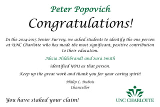 Peter Popovich
Congratulations!
You have staked your claim!
In the 2014-2015 Senior Survey, we asked students to identify the one person
at UNC Charlotte who has made the most significant, positive contribution
to their education.
Alicia Hildebrandt and Sara Smith
identified YOU as that person.
Keep up the great work and thank you for your caring spirit!
Philip L. Dubois
Chancellor
 