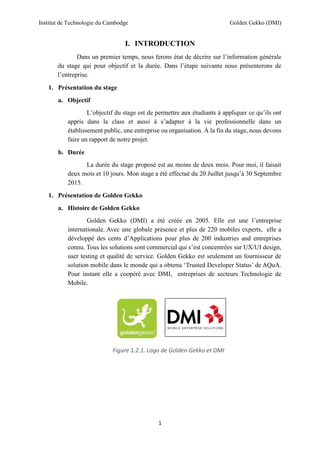 Institut de Technologie du Cambodge Golden Gekko (DMI)
1
I. INTRODUCTION
Dans un premier temps, nous ferons état de décrire sur l’information générale
du stage qui pour objectif et la durée. Dans l’étape suivante nous présenterons de
l’entreprise.
1. Présentation du stage
a. Objectif
L’objectif du stage est de permettre aux étudiants à appliquer ce qu’ils ont
appris dans la class et aussi à s’adapter à la vie professionnelle dans un
établissement public, une entreprise ou organisation. À la fin du stage, nous devons
faire un rapport de notre projet.
b. Durée
La durée du stage proposé est au moins de deux mois. Pour moi, il faisait
deux mois et 10 jours. Mon stage a été effectué du 20 Juillet jusqu’à 30 Septembre
2015.
1. Présentation de Golden Gekko
a. Histoire de Golden Gekko
Golden Gekko (DMI) a été créée en 2005. Elle est une l’entreprise
internationale. Avec une globale présence et plus de 220 mobiles experts, elle a
développé des cents d’Applications pour plus de 200 industries and entreprises
connu. Tous les solutions sont commercial qui s’est concentrées sur UX/UI design,
user testing et qualité de service. Golden Gekko est seulement un fournisseur de
solution mobile dans le monde qui a obtenu ‘Trusted Developer Status’ de AQuA.
Pour instant elle a coopéré avec DMI, entreprises de secteurs Technologie de
Mobile.
Figure 1.2.1. Logo de Golden Gekko et DMI
 