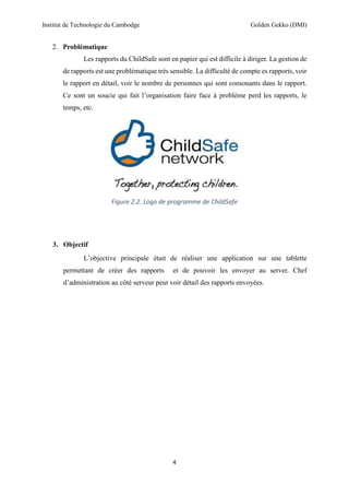 Institut de Technologie du Cambodge Golden Gekko (DMI)
4
2. Problématique
Les rapports du ChildSafe sont en papier qui est difficile à diriger. La gestion de
de rapports est une problématique très sensible. La difficulté de compte es rapports, voir
le rapport en détail, voir le nombre de personnes qui sont consonants dans le rapport.
Ce sont un soucie qui fait l’organisation faire face à problème perd les rapports, le
temps, etc.
Figure 2.2. Logo de programme de ChildSafe
3. Objectif
L’objective principale était de réaliser une application sur une tablette
permettant de créer des rapports et de pouvoir les envoyer au server. Chef
d’administration au côté serveur peut voir détail des rapports envoyées.
 
