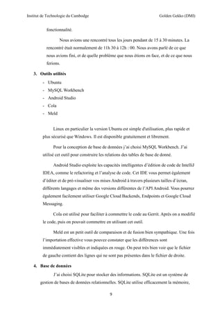 Institut de Technologie du Cambodge Golden Gekko (DMI)
9
fonctionnalité.
Nous avions une rencontré tous les jours pendant de 15 à 30 minutes. La
rencontré était normalement de 11h 30 à 12h : 00. Nous avons parlé de ce que
nous avions fini, et de quelle problème que nous étions en face, et de ce que nous
ferions.
3. Outils utilités
- Ubuntu
- MySQL Workbench
- Android Studio
- Cola
- Meld
Linux en particulier la version Ubuntu est simple d'utilisation, plus rapide et
plus sécurisé que Windows. Il est disponible gratuitement et librement.
Pour la conception de base de données j’ai choisi MySQL Workbench. J’ai
utilisé cet outil pour construire les relations des tables de base de donné.
Android Studio exploite les capacités intelligentes d’édition de code de IntelliJ
IDEA, comme le refactoring et l’analyse de code. Cet IDE vous permet également
d’éditer et de pré-visualiser vos mises Android à travers plusieurs tailles d’écran,
différents langages et même des versions différentes de l’API Android. Vous pourrez
également facilement utiliser Google Cloud Backends, Endpoints et Google Cloud
Messaging.
Cola est utilisé pour faciliter à commettre le code au Gerrit. Après on a modifié
le code, puis on pouvait commettre en utilisant cet outil.
Meld est un petit outil de comparaison et de fusion bien sympathique. Une fois
l’importation effective vous pouvez constater que les différences sont
immédiatement visibles et indiquées en rouge. On peut très bien voir que le fichier
de gauche contient des lignes qui ne sont pas présentes dans le fichier de droite.
4. Base de données
J’ai choisi SQLite pour stocker des informations. SQLite est un système de
gestion de bases de données relationnelles. SQLite utilise efficacement la mémoire,
 