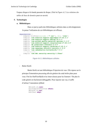 Institut de Technologie du Cambodge Golden Gekko (DMI)
10
l'espace disque et la bande passante de disque. (Voir la Figure A.2. Les relations des
tables de base de données pour en savoir)
5. Technologies
a. Bibliothèques
Dans ce part je parle des bibliothèques utilisées dans ce développement.
Je pense l’utilisation de ces bibliothèques est efficace.
dependencies {
compile fileTree(include: ['*.jar'], dir: 'libs')
compile 'com.android.support:appcompat-v7:22.2.1'
compile 'com.android.support:design:22.2.1'
compile 'com.github.ganfra:material-spinner:1.1.0'
compile 'com.android.support:recyclerview-v7:22.2.0'
compile 'de.greenrobot:eventbus:2.4.0'
compile 'com.android.support:cardview-v7:22.0.+'
compile 'com.squareup.retrofit:retrofit:1.9.0'
compile 'com.jakewharton:butterknife:7.0.1'
////Securirty
compile 'com.dmi.security:security:1.2@aar'
}
Figure 4.4.1. Bibliothèques utilisées
- Butter Knife
Butter Knife est une bibliothèque d’injection de vues. Elle repose sur le
principe d’annotation processing afin de générer du code boiler plate pour
vous. Fini les findViewById et les inner-classes pour les listeners ! De plus le
code généré est facilement debuggable. Pour injecter une vue, il suffit
d’utiliser l’annotation @Bind:
@Bind(R.id.name)
AutoCompleteTextView mName;
@Bind(R.id.age)
EditText mAge;
 