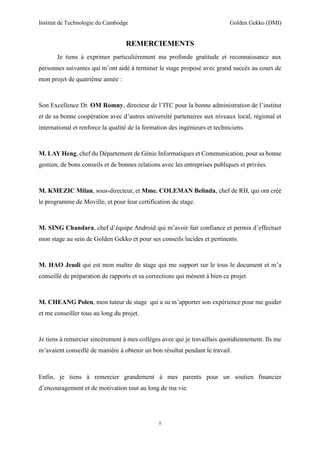 Institut de Technologie du Cambodge Golden Gekko (DMI)
I
REMERCIEMENTS
Je tiens à exprimer particulièrement ma profonde gratitude et reconnaissance aux
personnes suivantes qui m’ont aidé à terminer le stage proposé avec grand succès au cours de
mon projet de quatrième année :
Son Excellence Dr. OM Romny, directeur de l’ITC pour la bonne administration de l’institut
et de sa bonne coopération avec d’autres université partenaires aux niveaux local, régional et
international et renforce la qualité de la formation des ingénieurs et techniciens.
M. LAY Heng, chef du Département de Génie Informatiques et Communication, pour sa bonne
gestion, de bons conseils et de bonnes relations avec les entreprises publiques et privées.
M. KMEZIC Milan, sous-directeur, et Mme. COLEMAN Belinda, chef de RH, qui ont créé
le programme de Moville, et pour leur certification du stage.
M. SING Chandara, chef d’équipe Android qui m’avoir fait confiance et permis d’effectuer
mon stage au sein de Golden Gekko et pour ses conseils lucides et pertinents.
M. HAO Jeudi qui est mon maître de stage qui me support sur le tous le document et m’a
conseillé de préparation de rapports et sa corrections qui mènent à bien ce projet
M. CHEANG Polen, mon tuteur de stage qui a su m’apporter son expérience pour me guider
et me conseiller tous au long du projet.
Je tiens à remercier sincèrement à mes collèges avec qui je travaillais quotidiennement. Ils me
m’avaient conseillé de manière à obtenir un bon résultat pendant le travail.
Enfin, je tiens à remercier grandement à mes parents pour un soutien financier
d’encouragement et de motivation tout au long de ma vie.
 