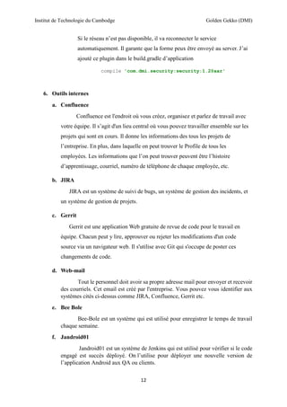 Institut de Technologie du Cambodge Golden Gekko (DMI)
12
Si le réseau n’est pas disponible, il va reconnecter le service
automatiquement. Il garante que la forme peux être envoyé au server. J’ai
ajouté ce plugin dans le build.gradle d’application
compile 'com.dmi.security:security:1.2@aar'
6. Outils internes
a. Confluence
Confluence est l'endroit où vous créez, organisez et parlez de travail avec
votre équipe. Il s’agit d'un lieu central où vous pouvez travailler ensemble sur les
projets qui sont en cours. Il donne les informations des tous les projets de
l’entreprise. En plus, dans laquelle on peut trouver le Profile de tous les
employées. Les informations que l’on peut trouver peuvent être l’histoire
d’apprentissage, courriel, numéro de téléphone de chaque employée, etc.
b. JIRA
JIRA est un système de suivi de bugs, un système de gestion des incidents, et
un système de gestion de projets.
c. Gerrit
Gerrit est une application Web gratuite de revue de code pour le travail en
équipe. Chacun peut y lire, approuver ou rejeter les modifications d'un code
source via un navigateur web. Il s'utilise avec Git qui s'occupe de poster ces
changements de code.
d. Web-mail
Tout le personnel doit avoir sa propre adresse mail pour envoyer et recevoir
des courriels. Cet email est créé par l'entreprise. Vous pouvez vous identifier aux
systèmes cités ci-dessus comme JIRA, Confluence, Gerrit etc.
e. Bee Bole
Bee-Bole est un système qui est utilisé pour enregistrer le temps de travail
chaque semaine.
f. Jandroid01
Jandroid01 est un système de Jenkins qui est utilisé pour vérifier si le code
engagé est succès déployé. On l’utilise pour déployer une nouvelle version de
l’application Android aux QA ou clients.
 