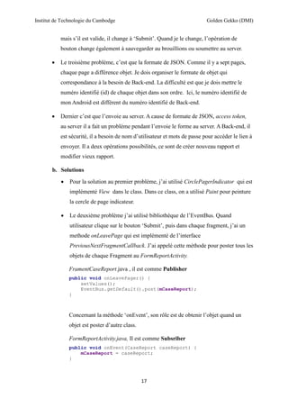Institut de Technologie du Cambodge Golden Gekko (DMI)
17
mais s’il est valide, il change à ‘Submit’. Quand je le change, l’opération de
bouton change également à sauvegarder au brouillions ou soumettre au server.
 Le troisième problème, c’est que la formate de JSON. Comme il y a sept pages,
chaque page a différence objet. Je dois organiser le formate de objet qui
correspondance à la besoin de Back-end. La difficulté est que je dois mettre le
numéro identifié (id) de chaque objet dans son ordre. Ici, le numéro identifié de
mon Android est différent du numéro identifié de Back-end.
 Dernier c’est que l’envoie au server. A cause de formate de JSON, access token,
au server il a fait un problème pendant l’envoie le forme au server. A Back-end, il
est sécurité, il a besoin de nom d’utilisateur et mots de passe pour accéder le lien à
envoyer. Il a deux opérations possibilités, ce sont de créer nouveau rapport et
modifier vieux rapport.
b. Solutions
 Pour la solution au premier problème, j’ai utilisé CirclePagerIndicator qui est
implémenté View dans le class. Dans ce class, on a utilisé Paint pour peinture
la cercle de page indicateur.
 Le deuxième problème j’ai utilisé bibliothèque de l’EventBus. Quand
utilisateur clique sur le bouton ‘Submit’, puis dans chaque fragment, j’ai un
methode onLeavePage qui est implémenté de l’interface
PreviousNextFragmentCallback. J’ai appelé cette méthode pour poster tous les
objets de chaque Fragment au FormReportActivity.
FramentCaseReport.java , il est comme Publisher
public void onLeavePager() {
setValues();
EventBus.getDefault().post(mCaseReport);
}
Concernant la méthode ‘onEvent’, son rôle est de obtenir l’objet quand un
objet est poster d’autre class.
FormReportActivity.java, Il est comme Subsriber
public void onEvent(CaseReport caseReport) {
mCaseReport = caseReport;
}
 