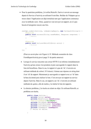 Institut de Technologie du Cambodge Golden Gekko (DMI)
18
 Pour le quatrième problème, j’ai utilisé Retrofit. J'arrive à envoie un message
depuis le Service à l'activity en utilisant Event Bus. Builder de l'Adapter qui se
trouve dans l’Application est déjà initialisée tant que l’application commence
avec la méthode static. Donc, quand on veut envoyer un rapport, on n’a pas
besoin d’enregistrer encore une fois.
restApi.submit(hotline, isUpdatingReport, new Callback<String>() {
@Override
public void success(String caseNumber, Response response) {
//Réussi
}
@Override
public void failure(RetrofitError error) {
//Echoué
}
});
(Pour en savoir plus voir Figure A.19. Méthode soumettre de class
FormReportActicity.java à page 31 de partie annexes)
 Lorsque le service rencontre une erreur HTTP, il en informe immédiatement
l'activity qu'une erreur s'est produite et puis sauvegarder le rapport dans la
liste de brouillions. Dans le cas, le rapport n’a pas de ‘id’, il enverra en
utilisant méthode de submit. S’il réussit, il donne une réponse en string dont
il est ‘id’ de rapport. Maintenant je sauvegarde ce rapport avec ce ‘id’ dans
la base de donné puis réaliser le liste. C'est envoyer un rapport au service
depuis l'activity. Dans le cas, un rapport a un ‘id’, il enverra en utilisant
méthode de update, afin de mettre, j’ai réalisé le liste de rapports.
 Le dernier problème, j’ai résolu en créant un objet. En utilisant Retrofit, ce
problème est résolu,
public class Hotline {
private Caller caller;
private Beneficiary beneficiary;
@SerializedName("childSafe")
private ChildSafe childSafes;
private List<FollowUp> followUps;
private List<Referral> referrals;
private CaseReport caseReport;
// Setter et Getter
}
 