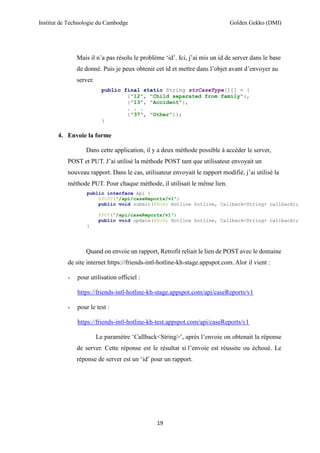 Institut de Technologie du Cambodge Golden Gekko (DMI)
19
Mais il n’a pas résolu le problème ‘id’. Ici, j’ai mis un id de server dans le base
de donné. Puis je peux obtenir cet id et mettre dans l’objet avant d’envoyer au
server.
public final static String strCaseType[][] = {
{"12", "Child separated from family"},
{"13", "Accident"},
. . .
{"37", "Other"}};
}
4. Envoie la forme
Dans cette application, il y a deux méthode possible à accéder le server,
POST et PUT. J’ai utilisé la méthode POST tant que utilisateur envoyait un
nouveau rapport. Dans le cas, utilisateur envoyait le rapport modifié, j’ai utilisé la
méthode PUT. Pour chaque méthode, il utilisait le même lien.
public interface Api {
@POST("/api/caseReports/v1")
public void submit(@Body Hotline hotline, Callback<String> callback);
@PUT("/api/caseReports/v1")
public void update(@Body Hotline hotline, Callback<String> callback);
}
Quand on envoie un rapport, Retrofit reliait le lien de POST avec le domaine
de site internet https://friends-intl-hotline-kh-stage.appspot.com. Alor il vient :
- pour utilisation officiel :
https://friends-intl-hotline-kh-stage.appspot.com/api/caseReports/v1
- pour le test :
https://friends-intl-hotline-kh-test.appspot.com/api/caseReports/v1
Le paramètre ‘Callback<String>’, après l’envoie on obtenait la réponse
de server. Cette réponse est le résultat si l’envoie est réussite ou échoué. Le
réponse de server est un ‘id’ pour un rapport.
 