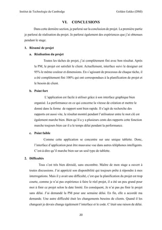 Institut de Technologie du Cambodge Golden Gekko (DMI)
20
VI. CONCLUSIONS
Dans cette dernière section, je parlerai sur la conclusion de projet. La première partie
je parlerai de réalisation du projet. Je parlerai également des expériences que j’ai obtenues
pendant le stage.
1. Résumé de projet
a. Réalisation du projet
Toutes les tâches de projet, j’ai complètement fini avec bon résultat. Après
la PM, le projet est satisfait le client. Actuellement, interface suivi le designer est
95% le même couleur et dimensions. En s’agissant de processus de chaque tâche, il
a été complétement fini 100% qui ont correspondues à la planification de projet et
le besoin de client.
b. Point fort
L’application est facile à utiliser grâce à son interface graphique bien
organisé. La performance en ce qui concerne la vitesse de création et mettre le
donné dans la forme de rapport sont bien rapide. Il s’agit de recherche des
rapports est aussi vite, le résultat montré pendant l’utilisateur entre le mot clé est
également marche bien. Bien qu’il a y a plusieurs cents des rapports cette fonction
marche toujours bien car il a le temps délai pendant la performance.
c. Point faible
Comme cette application se concentre sur une unique tablette. Donc,
l’interface d’application peut être mauvaise vue dans autres téléphones intelligents.
C’est-à-dire qu’il marche bien sur un seul type de tablette.
2. Difficultés
Tous s’est très bien déroulé, sans encombre. Maître de mon stage a ouvert à
toutes discussions. J’ai apprécié son disponibilité qui toujours prête à répondre à mes
interrogations. Mais il y avait une difficulté, c’est que la planification du projet est trop
courte, comme je n’ai pas expérience à faire le réel projet, il a été un peu grand pour
moi à finir ce projet selon la date limité. En conséquent, Je n’ai pas pu finir le projet
sans délai. J’ai demandé la PM pour une semaine délai. En fin, elle a accordé ma
demande. Une autre difficulté était les changements besoins de clients. Quand il les
changeait je devais change également l’interface et le code. C’était une raison de délai.
 