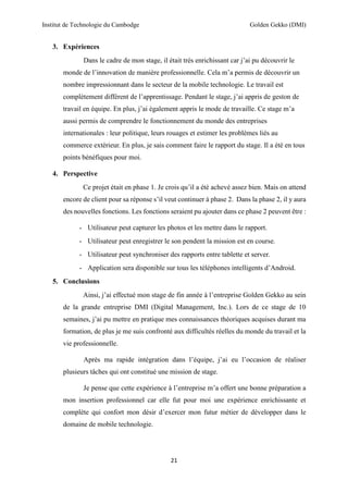 Institut de Technologie du Cambodge Golden Gekko (DMI)
21
3. Expériences
Dans le cadre de mon stage, il était très enrichissant car j’ai pu découvrir le
monde de l’innovation de manière professionnelle. Cela m’a permis de découvrir un
nombre impressionnant dans le secteur de la mobile technologie. Le travail est
complètement différent de l’apprentissage. Pendant le stage, j’ai appris de geston de
travail en équipe. En plus, j’ai également appris le mode de travaille. Ce stage m’a
aussi permis de comprendre le fonctionnement du monde des entreprises
internationales : leur politique, leurs rouages et estimer les problèmes liés au
commerce extérieur. En plus, je sais comment faire le rapport du stage. Il a été en tous
points bénéfiques pour moi.
4. Perspective
Ce projet était en phase 1. Je crois qu’il a été achevé assez bien. Mais on attend
encore de client pour sa réponse s’il veut continuer à phase 2. Dans la phase 2, il y aura
des nouvelles fonctions. Les fonctions seraient pu ajouter dans ce phase 2 peuvent être :
- Utilisateur peut capturer les photos et les mettre dans le rapport.
- Utilisateur peut enregistrer le son pendent la mission est en course.
- Utilisateur peut synchroniser des rapports entre tablette et server.
- Application sera disponible sur tous les téléphones intelligents d’Android.
5. Conclusions
Ainsi, j’ai effectué mon stage de fin année à l’entreprise Golden Gekko au sein
de la grande entreprise DMI (Digital Management, Inc.). Lors de ce stage de 10
semaines, j’ai pu mettre en pratique mes connaissances théoriques acquises durant ma
formation, de plus je me suis confronté aux difficultés réelles du monde du travail et la
vie professionnelle.
Après ma rapide intégration dans l’équipe, j’ai eu l’occasion de réaliser
plusieurs tâches qui ont constitué une mission de stage.
Je pense que cette expérience à l’entreprise m’a offert une bonne préparation a
mon insertion professionnel car elle fut pour moi une expérience enrichissante et
complète qui confort mon désir d’exercer mon futur métier de développer dans le
domaine de mobile technologie.
 