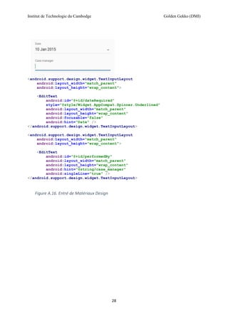 Institut de Technologie du Cambodge Golden Gekko (DMI)
28
<android.support.design.widget.TextInputLayout
android:layout_width="match_parent"
android:layout_height="wrap_content">
<EditText
android:id="@+id/dateRequired"
style="@style/Widget.AppCompat.Spinner.Underlined"
android:layout_width="match_parent"
android:layout_height="wrap_content"
android:focusable="false"
android:hint="Date" />
</android.support.design.widget.TextInputLayout>
<android.support.design.widget.TextInputLayout
android:layout_width="match_parent"
android:layout_height="wrap_content">
<EditText
android:id="@+id/performedBy"
android:layout_width="match_parent"
android:layout_height="wrap_content"
android:hint="@string/case_manager"
android:singleLine="true" />
</android.support.design.widget.TextInputLayout>
Figure A.16. Entré de Matériaux Design
 
