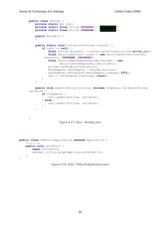 Institut de Technologie du Cambodge Golden Gekko (DMI)
29
public class RestApi {
private static Api mApi;
private static final String PASSWORD = "**********";
private static final String USERNAME = "**********";
public RestApi() {
}
public static void initialize(Context context) {
if (mApi == null) {
final String serverUrl = context.getString(R.string.server_url);
final SecurityOkClient client = new SecurityOkClient(context,
serverUrl, USERNAME, PASSWORD);
final SecurityRestAdapterBuilder builder = new
SecurityRestAdapterBuilder(client);
builder.setEndpoint(serverUrl);
RestAdapter restAdapter = builder.build();
restAdapter.setLogLevel(RestAdapter.LogLevel.FULL);
mApi = restAdapter.create(Api.class);
}
}
public void submit(Hotline hotline, boolean isUpdate, Callback<String>
callback) {
if (isUpdate) {
mApi.update(hotline, callback);
} else {
mApi.submit(hotline, callback);
}
}
}
Figure A.17. Class : RestApi.java
public class FIMovilleApplication extends Application {
@Override
public void onCreate() {
super.onCreate();
RestApi.initialize(getApplicationContext());
}
}
Figure A.18. Class: FIMovilleApplication.java
 