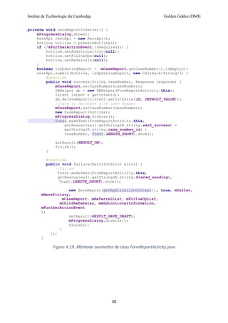 Institut de Technologie du Cambodge Golden Gekko (DMI)
30
private void sendReportToServer() {
mProgressDialog.show();
RestApi restApi = new RestApi();
Hotline hotline = prepareHotline();
if (!mFurtherActionEvent.isRequired()) {
hotline.setAdditionalInfo(null);
hotline.setFollowUps(null);
hotline.setReferrals(null);
}
boolean isUpdatingReport = !mCaseReport.getCaseNumber().isEmpty();
restApi.submit(hotline, isUpdatingReport, new Callback<String>() {
@Override
public void success(String caseNumber, Response response) {
mCaseReport.setCaseNumber(caseNumber);
DBHelper db = new DBHelper(FormReportActivity.this);
Intent intent = getIntent();
db.deleteReport(intent.getIntExtra(ID, DEFAULT_VALUE));
//Save to database with Case Number
mCaseReport.setCaseNumber(caseNumber);
new SaveReport(hotline);
mProgressDialog.dismiss();
Toast.makeText(FormReportActivity.this,
getResources().getString(R.string.sent_success) +
getString(R.string.case_number_is) +
caseNumber, Toast.LENGTH_SHORT).show();
setResult(RESULT_OK);
finish();
}
@Override
public void failure(RetrofitError error) {
//Failed
Toast.makeText(FormReportActivity.this,
getResources().getString(R.string.fialed_sending),
Toast.LENGTH_SHORT).show();
new SaveReport(getApplicationContext(), true, mCaller,
mBeneficiary,
mCaseReport, mReferralList, mFollowUpList,
mChildSafeDatas, mAddiontionalInformation,
mFurtherActionEvent
);
setResult(RESULT_SAVE_DRAFT);
mProgressDialog.dismiss();
finish();
}
});
}
Figure A.19. Méthode soumettre de class FormReportActicity.java
 
