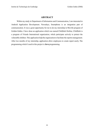 Institut de Technologie du Cambodge Golden Gekko (DMI)
III
ABSTRACT
Within my study in Department of Information and Communication, I am interested in
Android Application Development. Nowadays, Smartphone is an integration part of
communication. It was a great opportunity for me to do my internship in Moville program of
Golden Gekko. I have done an application which was named ChildSafe Hotline. ChildSafe is
a program of Friends International organization, which participate actively to protect the
vulnerable children. This application help the organization to facilitate the reports management.
After two months of my internship, application allow employees to create report easily. The
programming which I used in this project is Java programming.
 