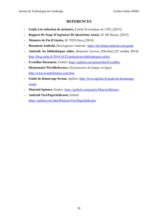 Institut de Technologie du Cambodge Golden Gekko (DMI)
31
REFERENCES
- Guide à la rédaction de mémoire, Comité Scientifique de l’ITC, [2013].
- Rapport De Stage D’ingénieur De Quatrième Année, M. HE Bunna, [2015].
- Mémoire de Fin D’études, M. TITH Dara, [2014]
- Document Android, Développeurs Android, https://developer.android.com/guide
- Android: les bibliothèques utiles, Benjamin Lacroix, [On-line] [22 octobre 2014]:
http://blog.xebia.fr/2014/10/22/android-les-bibliotheques-utiles/
- EventBus Document, Github: https://github.com/greenrobot/EventBus
- Dictionnaire WordReference, Dictionnaires de langue en ligne:
http://www.wordreference.com/fren
- Guide de démarrage Scrum, Agiliste: http://www.agiliste.fr/guide-de-demarrage-
scrum
- Material Spinner, Ganfra: https://github.com/ganfra/MaterialSpinner
- Android ViewPagerIndicator, Github:
https://github.com/JakeWharton/ViewPagerIndicator
 