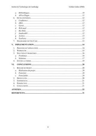 Institut de Technologie du Cambodge Golden Gekko (DMI)
V
a. Bibliothèques.............................................................................................................10
b. API et Plugin.............................................................................................................11
6. OUTILS INTERNES...........................................................................................................12
a. Confluence.................................................................................................................12
b. JIRA...........................................................................................................................12
c. Gerrit.........................................................................................................................12
d. Web-mail ...................................................................................................................12
e. Bee Bole.....................................................................................................................12
f. Jandroid01 ................................................................................................................12
g. Archive ......................................................................................................................13
h. TestFairy ...................................................................................................................13
7. DIAGRAMME DE USE CASE ............................................................................................13
V. IMPLEMENTATION....................................................................................................14
1. PROCESSUS D’APPLICATION ...........................................................................................14
2. WORKFLOW ...................................................................................................................15
3. SOLUTION ET PROBLÈMES ..............................................................................................16
a. Problèmes..................................................................................................................16
b. Solutions....................................................................................................................17
4. ENVOIE LA FORME..........................................................................................................19
VI. CONCLUSIONS .........................................................................................................20
1. RÉSUMÉ DE PROJET ........................................................................................................20
a. Réalisation du projet.................................................................................................20
b. Point fort ...................................................................................................................20
c. Point faible................................................................................................................20
2. DIFFICULTÉS ..................................................................................................................20
3. EXPÉRIENCES.................................................................................................................21
4. PERSPECTIVE .................................................................................................................21
5. CONCLUSIONS................................................................................................................21
ANNEXES ..............................................................................................................................22
REFERENCES.......................................................................................................................31
 