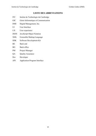 Institut de Technologie du Cambodge Golden Gekko (DMI)
VI
LISTE DES ABREVIATIONS
ITC Institut de Technologie du Cambodge
GIC Génie Informatique et Communication
DMI Digital Management, Inc.
UI User Interface
UX User experience
JSON JavaScript Object Notation
XML Extensible Markup Language
SDK Software Development Kit
BE Back end
BO Back office
PM Project Manager
QA Quality Assurance
Dev Developer
API Application Program Interface
 