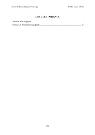 Institut de Technologie du Cambodge Golden Gekko (DMI)
VIII
LISTE DES TABLEAUX
Tableau 4. Plan de projet ...........................................................................................................7
Tableau A.1. Planification de sprints.......................................................................................22
 