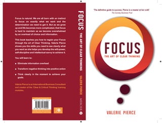 Focus is natural. We are all born with an instinct
to focus on exactly what we want and the
determination we need to get it. But as we grow
up and life becomes more complicated, that focus
is hard to maintain as we become overwhelmed
by an overload of choice and information.
This book teaches you how to regain your Focus
through the art of Clear Thinking. Valerie Pierce
shows you the skills you need to see clearly what
you want as she helps you develop the will-power,
self-discipline and intellectual savvy to achieve it.
You will learn to:
goals.
Valerie Pierce is an International Business Consultant
and creator of the ‘Clear & Critical Thinking’ training
modules.
The Sunday Business Post
FOCUSTHEARTOFCLEARTHINKINGVALERIEPIERCE
MERCIER BUSINESS
Irish Publisher - Irish Story
www.mercierpress.ie
 