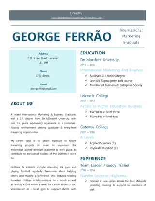 LinkedIn
https://uk.linkedin.com/in/george-ferrao-891773124
GEORGE FERRÃO
International
Marketing
Graduate
Address
119, 5 Lee Street, Leicester
LE1 3AH
Phone
07731968851
E-mail
gferrao119@gmail.com
EDUCATION
De Montfort University
2013 – 2016
International Marketing And Business
 Achieved 2.1 honors degree
 Lean Six Sigma green belt course
 Member of Business & Enterprise Society
Leicester College
2012 – 2013
Access to Higher Education Business
 45 credits at level three
 15 credits at level two
Gateway College
2007 – 2009
A Levels
 Applied Sciences (C)
 Physical Education (C)
EXPERIENCE
Team Leader / Buddy Trainer
2008 – 2014
Nandos Leicester Highcross
 Opened 4 new stores across the East Midlands
providing training & support to members of
staff.
ABOUT ME
A recent International Marketing & Business Graduate,
with a 2.1 degree from De Montfort University, with
over 5+ years supervisory experience in a customer-
focused environment seeking graduate & entry-level
marketing opportunities.
My career goal is to obtain exposure to future
marketing projects in order to implement the
knowledge gained through academia & work place, to
contribute to the overall success of the business I work
for.
Hobbies & interests include attending the gym and
playing football regularly. Passionate about helping
others and making a difference. This includes feeding
homeless children in Mozambique for a month as well
as raising £200+ within a week for Cancer Research UK.
Volunteered at a local gym to support clients with
 