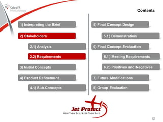 12
Contents
1) Interpreting the Brief
2) Stakeholders
3) Initial Concepts
4) Product Refinement
5) Final Concept Design
6) Final Concept Evaluation
7) Future Modifications
8) Group Evaluation
2.1) Analysis
2.2) Requirements
4.1) Sub-Concepts
5.1) Demonstration
6.1) Meeting Requirements
6.2) Positives and Negatives
 