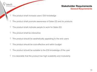 Stakeholder Requirements
The product shall increase users’ EW knowledge
The product shall promote awareness of Selex ES and its products
The product shall motivate people to work for Selex ES
The product shall be interactive
The product should be aesthetically appealing to the end users
The product should be cost-effective and within budget
The product should be suitable to the EW knowledge of the user
It is desirable that the product has high scalability and modularity
General Requirements
13
 