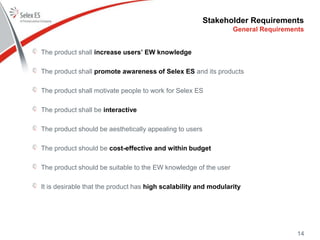 Stakeholder Requirements
The product shall increase users’ EW knowledge
The product shall promote awareness of Selex ES and its products
The product shall motivate people to work for Selex ES
The product shall be interactive
The product should be aesthetically appealing to users
The product should be cost-effective and within budget
The product should be suitable to the EW knowledge of the user
It is desirable that the product has high scalability and modularity
General Requirements
14
 