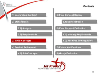 17
Contents
1) Interpreting the Brief
2) Stakeholders
3) Initial Concepts
4) Product Refinement
5) Final Concept Design
6) Final Concept Evaluation
7) Future Modifications
8) Group Evaluation
2.1) Analysis
2.2) Requirements
4.1) Sub-Concepts
5.1) Demonstration
6.1) Meeting Requirements
6.2) Positives and Negatives
 