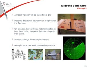 Electronic Board Game
Concept 3
A model Typhoon will be placed on a grid
Possible threats will be placed on the grid with
the Typhoon.
On a screen there will be a radar simulation to
help them detect the possible threats to protect
their plane.
Ability to change the radar parameters
A weight sensor or a colour detecting camera.
20
 