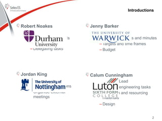 Jenny Barker
• Project Planner
– Meeting agendas and minutes
– Targets and time frames
– Budget
Calum Cunningham
• Engineering Lead
– Oversee engineering tasks
– Research and resourcing
materials
– Design
Introductions
Robert Noakes
• Project Manager
– Ensuring team fulfils
deadlines
– Delegating tasks
Jordan King
• Commercial Lead
– Stakeholder relations
– Organise external
meetings
2
 