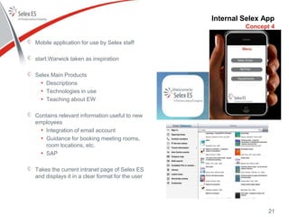Internal Selex App
Mobile application for use by Selex staff
start.Warwick taken as inspiration
Selex Main Products
• Descriptions
• Technologies in use
• Teaching about EW
Contains relevant information useful to new
employees
• Integration of email account
• Guidance for booking meeting rooms,
room locations, etc.
• SAP
Takes the current intranet page of Selex ES
and displays it in a clear format for the user
Concept 4
21
 