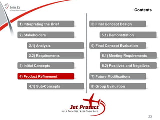23
Contents
1) Interpreting the Brief
2) Stakeholders
3) Initial Concepts
4) Product Refinement
5) Final Concept Design
6) Final Concept Evaluation
7) Future Modifications
8) Group Evaluation
2.1) Analysis
2.2) Requirements
4.1) Sub-Concepts
5.1) Demonstration
6.1) Meeting Requirements
6.2) Positives and Negatives
 