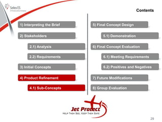 29
Contents
1) Interpreting the Brief
2) Stakeholders
3) Initial Concepts
4) Product Refinement
5) Final Concept Design
6) Final Concept Evaluation
7) Future Modifications
8) Group Evaluation
2.1) Analysis
2.2) Requirements
4.1) Sub-Concepts
5.1) Demonstration
6.1) Meeting Requirements
6.2) Positives and Negatives
 