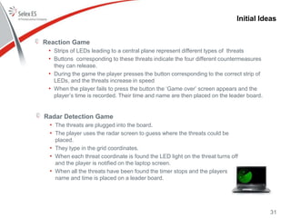 Initial Ideas
Reaction Game
• Strips of LEDs leading to a central plane represent different types of threats
• Buttons corresponding to these threats indicate the four different countermeasures
they can release.
• During the game the player presses the button corresponding to the correct strip of
LEDs, and the threats increase in speed
• When the player fails to press the button the ‘Game over’ screen appears and the
player’s time is recorded. Their time and name are then placed on the leader board.
31
Radar Detection Game
• The threats are plugged into the board.
• The player uses the radar screen to guess where the threats could be
placed.
• They type in the grid coordinates.
• When each threat coordinate is found the LED light on the threat turns off
and the player is notified on the laptop screen.
• When all the threats have been found the timer stops and the players
name and time is placed on a leader board.
 