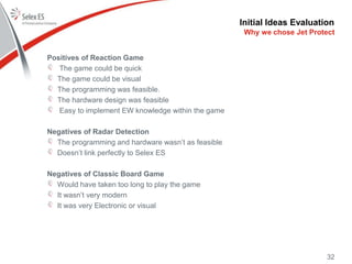 Initial Ideas Evaluation
Positives of Reaction Game
The game could be quick
The game could be visual
The programming was feasible.
The hardware design was feasible
Easy to implement EW knowledge within the game
Negatives of Radar Detection
The programming and hardware wasn’t as feasible
Doesn’t link perfectly to Selex ES
Negatives of Classic Board Game
Would have taken too long to play the game
It wasn’t very modern
It was very Electronic or visual
32
Why we chose Jet Protect
 