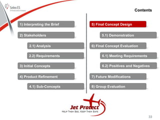 33
Contents
1) Interpreting the Brief
2) Stakeholders
3) Initial Concepts
4) Product Refinement
5) Final Concept Design
6) Final Concept Evaluation
7) Future Modifications
8) Group Evaluation
2.1) Analysis
2.2) Requirements
4.1) Sub-Concepts
5.1) Demonstration
6.1) Meeting Requirements
6.2) Positives and Negatives
 