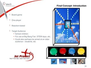 Final Concept: Introduction
Board game
One-player
Reaction-based
Target Audience
• School children
• For use at Big Bang Fair, STEM days, etc.
• Could also perhaps be aimed at an older
audience – students, etc
34
 