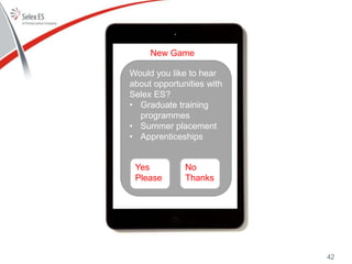 New Game
Would you like to hear
about opportunities with
Selex ES?
• Graduate training
programmes
• Summer placement
• Apprenticeships
Yes
Please
No
Thanks
42
 