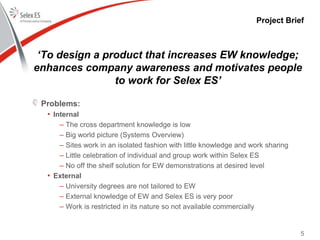 Project Brief
‘To design a product that increases EW knowledge;
enhances company awareness and motivates people
to work for Selex ES’
Problems:
• Internal
– The cross department knowledge is low
– Big world picture (Systems Overview)
– Sites work in an isolated fashion with little knowledge and work sharing
– Little celebration of individual and group work within Selex ES
– No off the shelf solution for EW demonstrations at desired level
• External
– University degrees are not tailored to EW
– External knowledge of EW and Selex ES is very poor
– Work is restricted in its nature so not available commercially
5
 