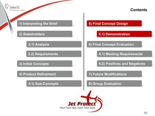 66
Contents
1) Interpreting the Brief
2) Stakeholders
3) Initial Concepts
4) Product Refinement
5) Final Concept Design
6) Final Concept Evaluation
7) Future Modifications
8) Group Evaluation
2.1) Analysis
2.2) Requirements
4.1) Sub-Concepts
5.1) Demonstration
6.1) Meeting Requirements
6.2) Positives and Negatives
 