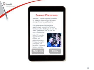 Summer Placements
We offer a number summer placement
for students studying for a degree or
other professional qualifications.
Our placements offer invaluable
opportunity to work on real projects
facing complex challenges as part of a
team. Placements start in June and
end in September.
Menu
Selex ES provides
opportunities for
training and
development and
the opportunity to
participate in a
variety of Education
Liaison activities.
More Info
68
 
