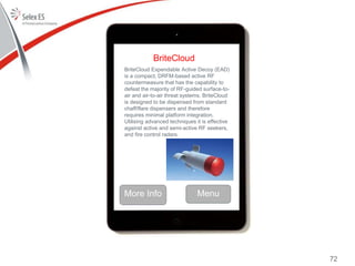 BriteCloud
BriteCloud Expendable Active Decoy (EAD)
is a compact, DRFM-based active RF
countermeasure that has the capability to
defeat the majority of RF-guided surface-to-
air and air-to-air threat systems. BriteCloud
is designed to be dispensed from standard
chaff/flare dispensers and therefore
requires minimal platform integration.
Utilising advanced techniques it is effective
against active and semi-active RF seekers,
and fire control radars.
More Info Menu
72
 