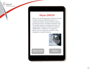 Miysis DIRCM
Miysis, the latest generation Directed Infrared
Countermeasure (DIRCM) System, is a
readily exportable countermeasures device
providing assured, persistent protection from
IR-guided missiles, including advanced, all-
aspect Man Portable Air Defence Systems
(MANPADS). Suitable for any platform,
Miysis can be configured as either a fully
integrated or podded solution.
More Info Menu
74
 
