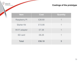 Costings of the prototype
Item Cost Quantity
Raspberry Pi £26.60 1
Starter Kit £13.95 1
Wi-Fi adapter £7.38 1
SD card £8.25 1
Total £56.18 5
75
 