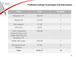 Predicted costings of prototype and final product
76
Item Cost Quantity
Raspberry Pi £26.60 1
Starter Kit £13.95 1
Wifi adapter £7.38 1
SD Card £8.25 1
7 Inch Capacitive
Touch Screen LCD
HDMI 800×480 For
Raspberry Pi
£45.98 1
RGB LED strips £20.99 1
Big Dome Push
Buttons
£7.99 4
Total £155.11 10
 