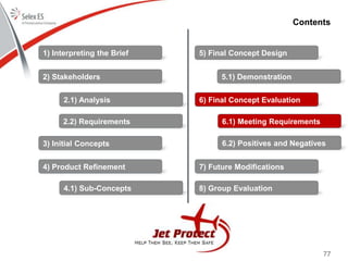 77
Contents
1) Interpreting the Brief
2) Stakeholders
3) Initial Concepts
4) Product Refinement
5) Final Concept Design
6) Final Concept Evaluation
7) Future Modifications
8) Group Evaluation
2.1) Analysis
2.2) Requirements
4.1) Sub-Concepts
5.1) Demonstration
6.1) Meeting Requirements
6.2) Positives and Negatives
 
