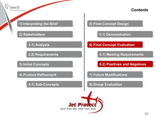 80
Contents
1) Interpreting the Brief
2) Stakeholders
3) Initial Concepts
4) Product Refinement
5) Final Concept Design
6) Final Concept Evaluation
7) Future Modifications
8) Group Evaluation
2.1) Analysis
2.2) Requirements
4.1) Sub-Concepts
5.1) Demonstration
6.1) Meeting Requirements
6.2) Positives and Negatives
 