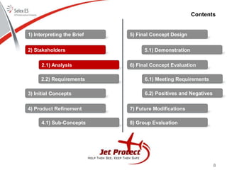 8
Contents
1) Interpreting the Brief
2) Stakeholders
3) Initial Concepts
4) Product Refinement
5) Final Concept Design
6) Final Concept Evaluation
7) Future Modifications
8) Group Evaluation
2.1) Analysis
2.2) Requirements
4.1) Sub-Concepts
5.1) Demonstration
6.1) Meeting Requirements
6.2) Positives and Negatives
 