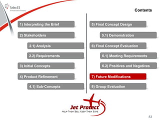 83
Contents
1) Interpreting the Brief
2) Stakeholders
3) Initial Concepts
4) Product Refinement
5) Final Concept Design
6) Final Concept Evaluation
7) Future Modifications
8) Group Evaluation
2.1) Analysis
2.2) Requirements
4.1) Sub-Concepts
5.1) Demonstration
6.1) Meeting Requirements
6.2) Positives and Negatives
 